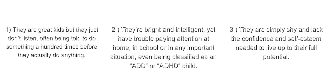 1) They are great kids but they just don’t listen, often being told to do something a hundred times before they actually do anything.   2 ) They’re bright and intelligent, yet have trouble paying attention at home, in school or in any important situation, even being classified as an “ADD” or “ADHD” child.   3 ) They are simply shy and lack the confidence and self-esteem needed to live up to their full potential.