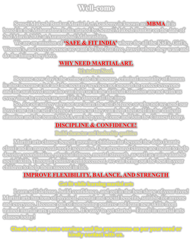 Well-come  Sensei Mukesh Bankar Martial Art Academy is known as MBMA it is based in the Maharashtra India started by Sensei Mukesh Bankar on the date of 2nd March 2002 at Aurangabad Maharashtra. We are on mission of SAFE & FIT INDIA where the all the Kids, Girls, Womens, and every person we want to live fear free, travel where they want and do the things they love. WHY NEED MARTIAL ART. Its todays Need. Because now days the crime rate is increase, criminal mentality of human is also increase a lot and the security services not enough to protect everyone and the our loved one who can help us in the difficult situation are not with us every time to protect us our life is danger all the time  So, for our safety why not we learn the self defence or why not we send our loved one to the self defence classes so they can help their self in the difficult situation and the team MBMA can help you, Come and Join the Classes Today.    DISCIPLINE & CONFIDENCE! Build character and leadership qualities Martial arts classes benefit growing children far beyond the dojo (karate class) and in many real-world scenarios. Our structured classes are meant to help develop coordination, physical fitness, mental strength, as well as gain valuable social skills. Through positive reinforcement, we can bring out the best in your children to help them succeed in life. IMPROVE FLEXIBILITY, BALANCE, AND STRENGTH Get fit while learning martial arts Learn self-defense, build confidence, and get in the best shape of your lives! Martial arts has tons of physical, mental and social benefits, suitable for anyone and everyone. Become part of something positive and learn new skills from trained martial arts professionals. Its easy to get startedEnroll in martial arts classes today!  Check out our some services and the programme as per your need or kindly contact with us.